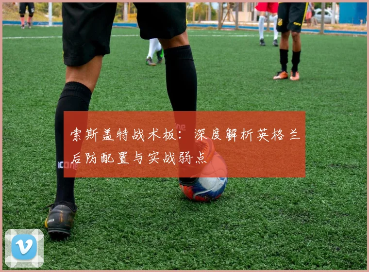 索斯盖特战术板：深度解析英格兰后防配置与实战弱点