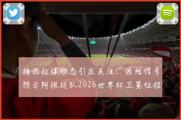 梅西社媒动态引发关注:团结信号预示阿根廷队2026世界杯卫冕征程正式起航