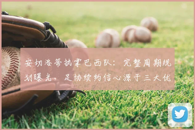 安切洛蒂执掌巴西队:完整周期规划曝光,足协续约信心源于三大优势