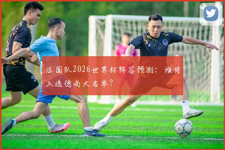法国队2026世界杯阵容预测:谁将入选德尚大名单?