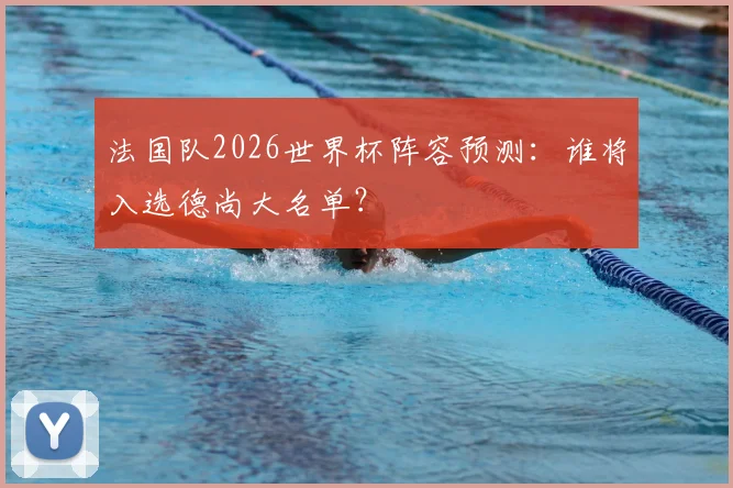 法国队2026世界杯阵容预测:谁将入选德尚大名单?