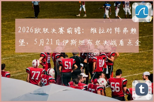 2026欧联决赛前瞻:维拉对阵弗赖堡,5月21日伊斯坦布尔决战看点全解析