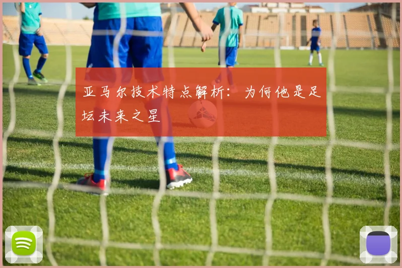 亚马尔技术特点解析：为何他是足坛未来之星