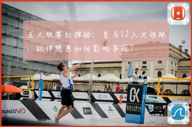 五大联赛红牌榜：皇马12人次领跑，纪律隐患如何影响争冠？