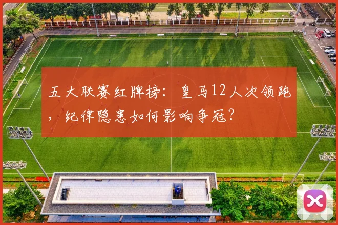 五大联赛红牌榜:皇马12人次领跑,纪律隐患如何影响争冠?