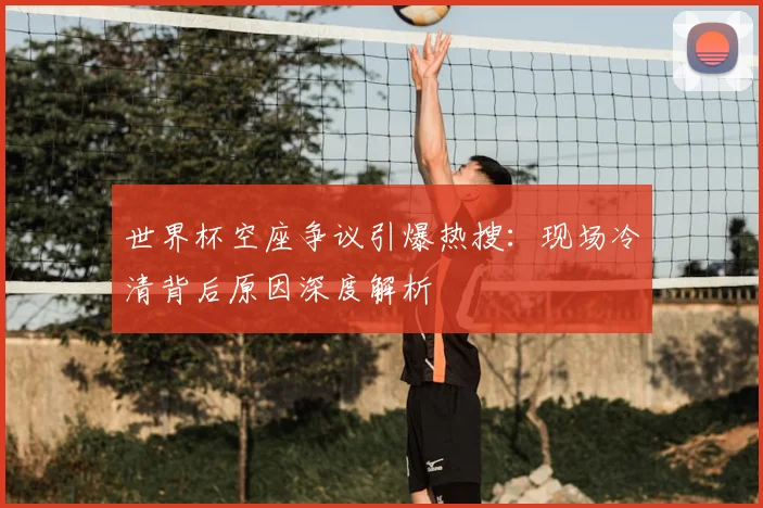 世界杯空座争议引爆热搜:现场冷清背后原因深度解析