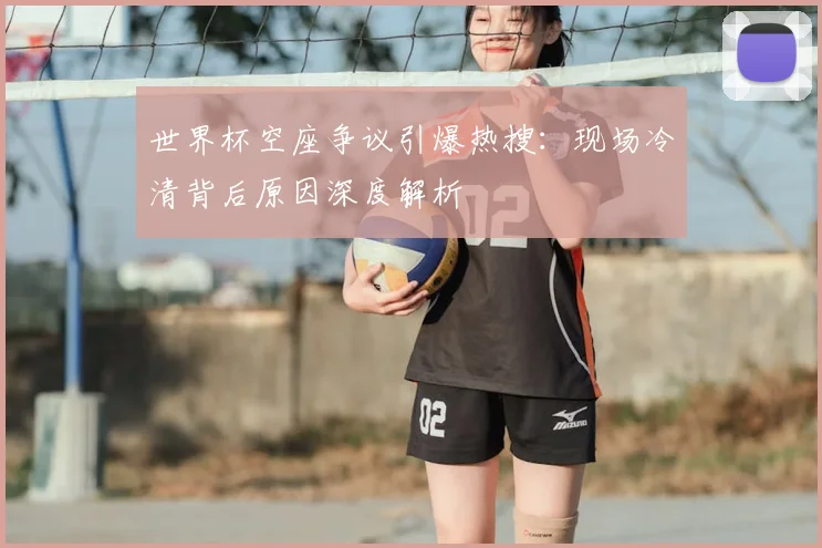 世界杯空座争议引爆热搜：现场冷清背后原因深度解析