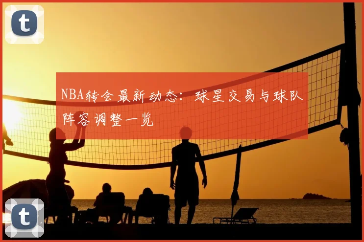 NBA转会最新动态：球星交易与球队阵容调整一览